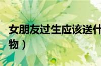 女朋友过生应该送什么（女朋友过生送什么礼物）