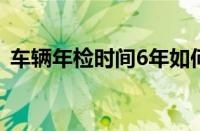 车辆年检时间6年如何计算（车辆年检时间）