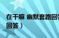 在干嘛 幽默套路回答男生（在干嘛 幽默套路回答）