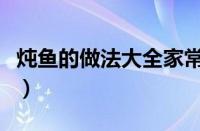 炖鱼的做法大全家常菜视频（炖鱼的做法大全）