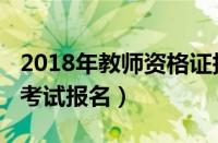 2018年教师资格证报考条件（2018教师资格考试报名）