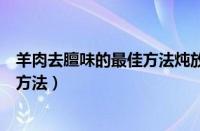 羊肉去膻味的最佳方法炖放什么料羊腿（羊肉去膻味的最佳方法）