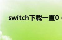 switch下载一直0（switch下载速度慢）