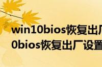 win10bios恢复出厂设置后无法开机（win10bios恢复出厂设置）