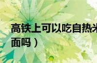 高铁上可以吃自热米饭吗?（高铁上可以吃泡面吗）