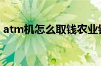 atm机怎么取钱农业银行（atm机怎么取钱）