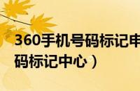 360手机号码标记申诉平台官网（360手机号码标记中心）