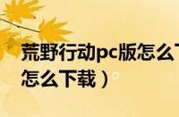 荒野行动pc版怎么下载不了（荒野行动pc版怎么下载）