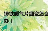 铸铁暖气片绷瓷怎么办（暖气热但家不热怎么办）