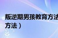 叛逆期男孩教育方法有哪些（叛逆期男孩教育方法）