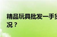 精品玩具批发一手货源在哪里 目前是什么情况？