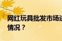 网红玩具批发市场进货渠道在哪 目前是什么情况？