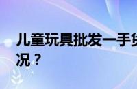 儿童玩具批发一手货源哪里找 目前是什么情况？