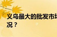 义乌最大的批发市场是哪里的 目前是什么情况？