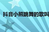 抖音小熊跳舞的歌叫什么 目前是什么情况？