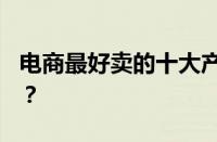 电商最好卖的十大产品2023 目前是什么情况？