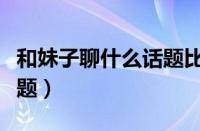 和妹子聊什么话题比较愉快（和妹子聊天的话题）