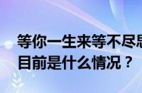 等你一生来等不尽思念等不到花开是什么歌 目前是什么情况？