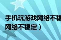 手机玩游戏网络不稳定什么原因（手机玩游戏网络不稳定）