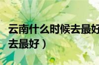 云南什么时候去最好玩几月份（云南什么时候去最好）