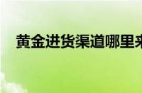 黄金进货渠道哪里来的 目前是什么情况？