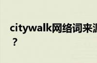 citywalk网络词来源是什么 目前是什么情况？