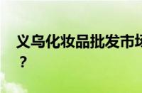 义乌化妆品批发市场在几区 目前是什么情况？