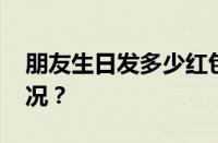 朋友生日发多少红包吉利数字 目前是什么情况？