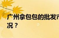 广州拿包包的批发市场在哪里 目前是什么情况？