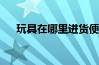 玩具在哪里进货便宜 目前是什么情况？