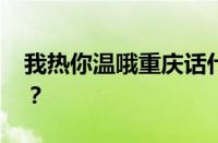 我热你温哦重庆话什么意思 目前是什么情况？