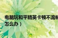 电脑玩和平精英卡顿不流畅是什么原因（电脑玩和平精英卡怎么办）