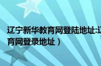 辽宁新华教育网登陆地址:辽宁新华教育网地址（辽宁新华教育网登录地址）