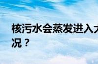 核污水会蒸发进入大气循环吗 目前是什么情况？