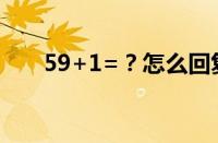 59+1=？怎么回复 目前是什么情况？