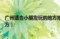 广州适合小朋友玩的地方推荐一下（广州适合小朋友玩的地方）