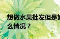 想做水果批发但是如何找进货渠道 目前是什么情况？