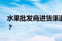 水果批发商进货渠道有哪些 目前是什么情况？