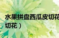 水果拼盘西瓜皮切花怎么切（水果拼盘西瓜皮切花）