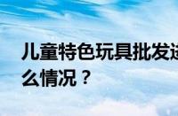 儿童特色玩具批发进货渠道有哪些 目前是什么情况？