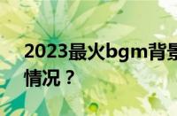 2023最火bgm背景音乐有哪些 目前是什么情况？