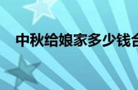 中秋给娘家多少钱合适 目前是什么情况？