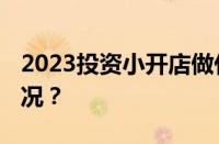 2023投资小开店做什么生意好 目前是什么情况？