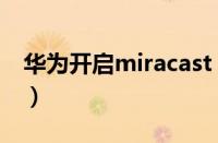 华为开启miracast（华为miracast设置在哪）