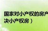 国家对小产权的房产是什么态度（国家怎么解决小产权房）