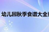 幼儿园秋季食谱大全菜谱（幼儿园秋季食谱）