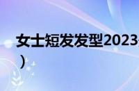 女士短发发型2023最新图片减龄（女士短发）