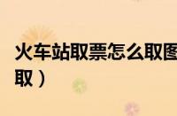 火车站取票怎么取图片教程（火车站取票怎么取）