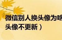 微信别人换头像为啥显示不更新（微信别人换头像不更新）