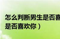 怎么判断男生是否喜欢你知乎（怎么判断男生是否喜欢你）